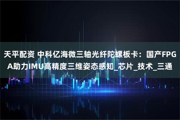 天平配资 中科亿海微三轴光纤陀螺板卡：国产FPGA助力IMU高精度三维姿态感知_芯片_技术_三通