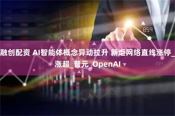 融创配资 AI智能体概念异动拉升 新炬网络直线涨停_涨超_普元_OpenAI