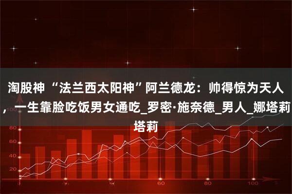 淘股神 “法兰西太阳神”阿兰德龙：帅得惊为天人，一生靠脸吃饭男女通吃_罗密·施奈德_男人_娜塔莉