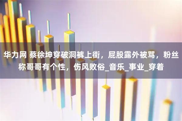 华力网 蔡徐坤穿破洞裤上街，屁股露外被骂，粉丝称哥哥有个性，伤风败俗_音乐_事业_穿着