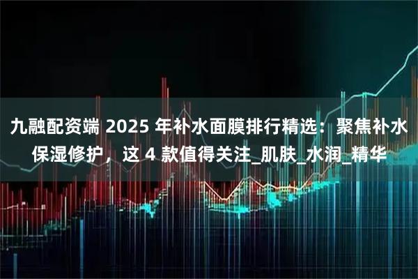 九融配资端 2025 年补水面膜排行精选：聚焦补水保湿修护，这 4 款值得关注_肌肤_水润_精华
