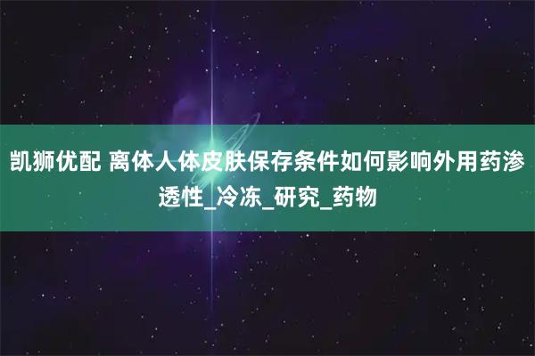 凯狮优配 离体人体皮肤保存条件如何影响外用药渗透性_冷冻_研究_药物