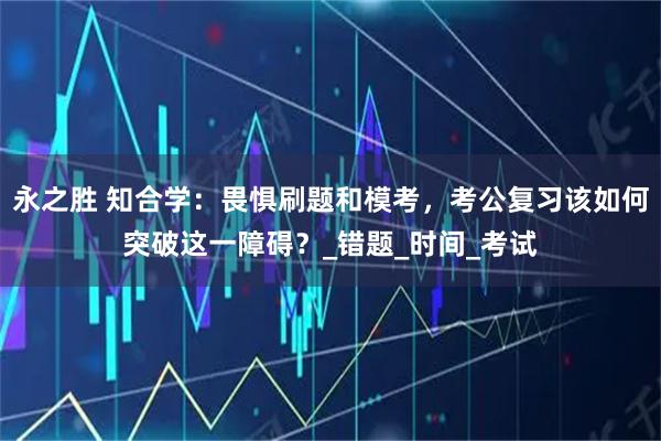 永之胜 知合学：畏惧刷题和模考，考公复习该如何突破这一障碍？_错题_时间_考试