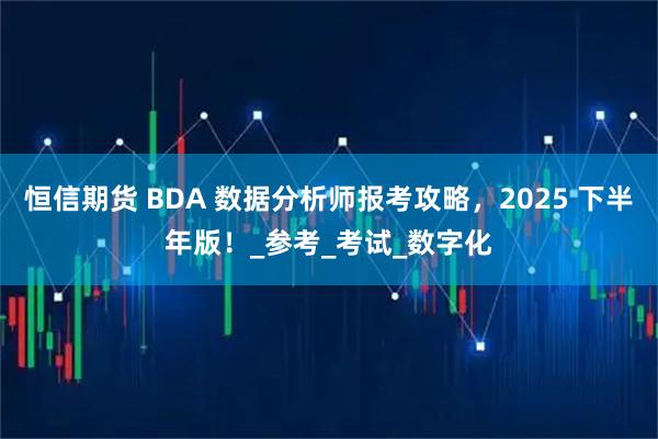 恒信期货 BDA 数据分析师报考攻略,2025 下半年版!_参考_考试_数字化