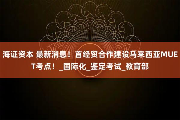 海证资本 最新消息!首经贸合作建设马来西亚MUET考点!_国际化_鉴定考试_教育部
