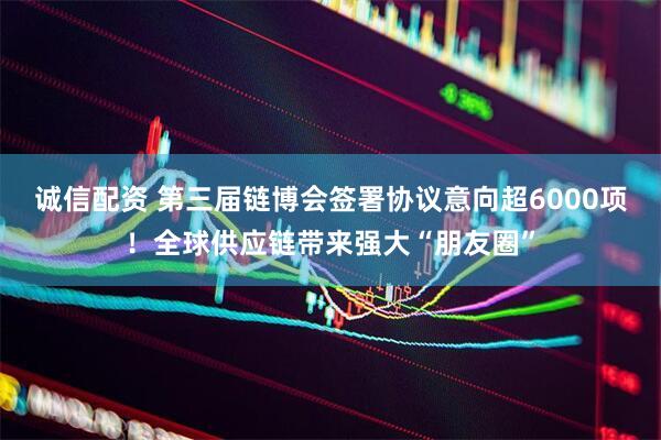 诚信配资 第三届链博会签署协议意向超6000项！全球供应链带来强大“朋友圈”