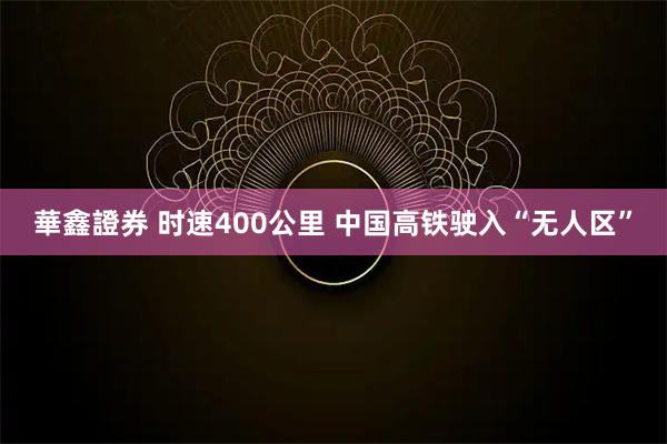 華鑫證券 时速400公里 中国高铁驶入“无人区”