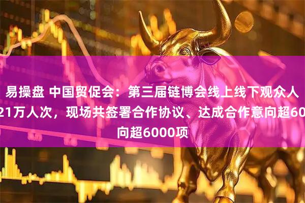 易操盘 中国贸促会：第三届链博会线上线下观众人数超21万人次，现场共签署合作协议、达成合作意向超6000项