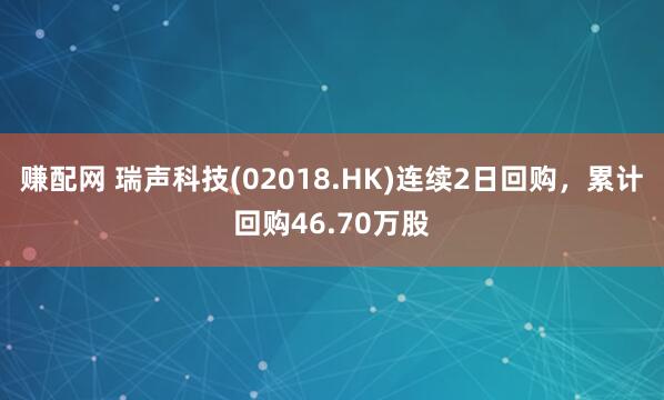 赚配网 瑞声科技(02018.HK)连续2日回购，累计回购46.70万股