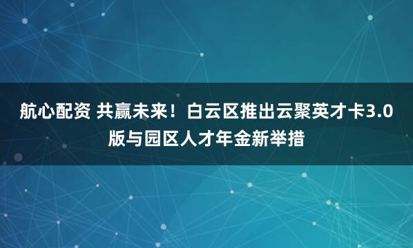 航心配资 共赢未来！白云区推出云聚英才卡3.0版与园区人才年金新举措