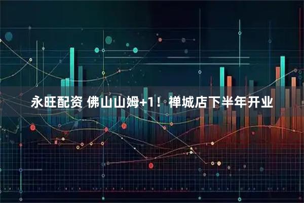 永旺配资 佛山山姆+1！禅城店下半年开业