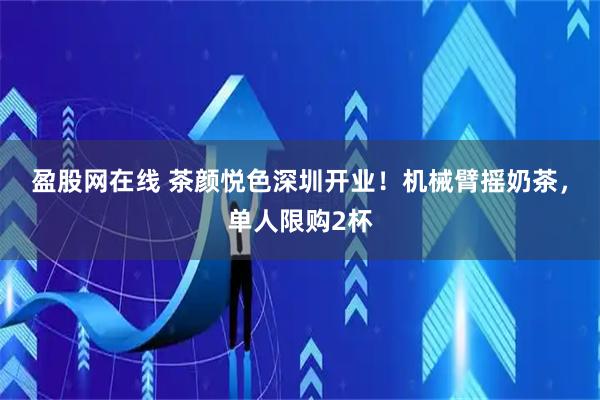 盈股网在线 茶颜悦色深圳开业！机械臂摇奶茶，单人限购2杯