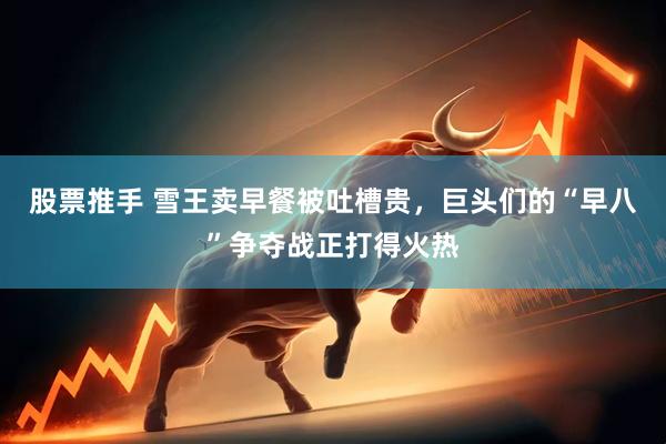 股票推手 雪王卖早餐被吐槽贵，巨头们的“早八”争夺战正打得火热