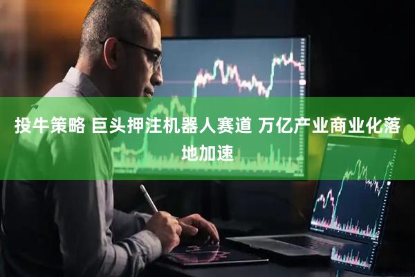 投牛策略 巨头押注机器人赛道 万亿产业商业化落地加速