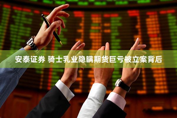 安泰证券 骑士乳业隐瞒期货巨亏被立案背后