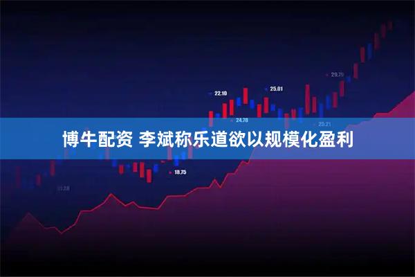 博牛配资 李斌称乐道欲以规模化盈利