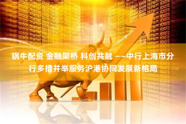 锅牛配资 金融架桥 科创共融 ——中行上海市分行多措并举服务沪港协同发展新格局