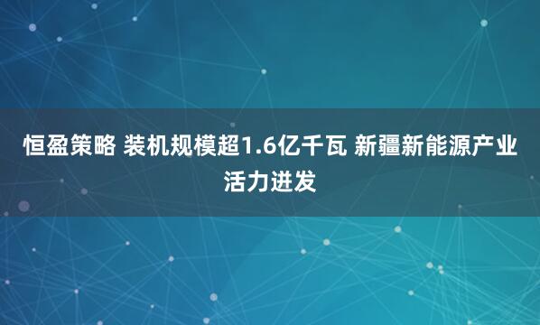 恒盈策略 装机规模超1.6亿千瓦 新疆新能源产业活力迸发