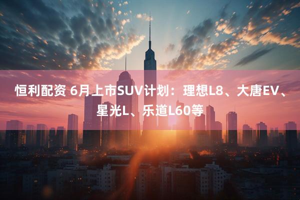 恒利配资 6月上市SUV计划：理想L8、大唐EV、星光L、乐道L60等