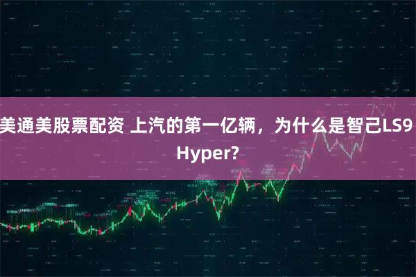 美通美股票配资 上汽的第一亿辆，为什么是智己LS9 Hyper?