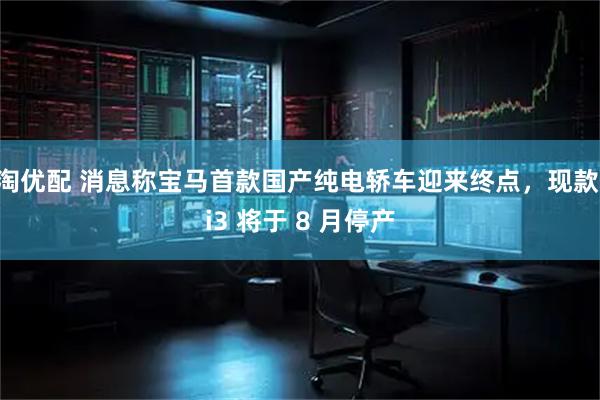 淘优配 消息称宝马首款国产纯电轿车迎来终点，现款 i3 将于 8 月停产