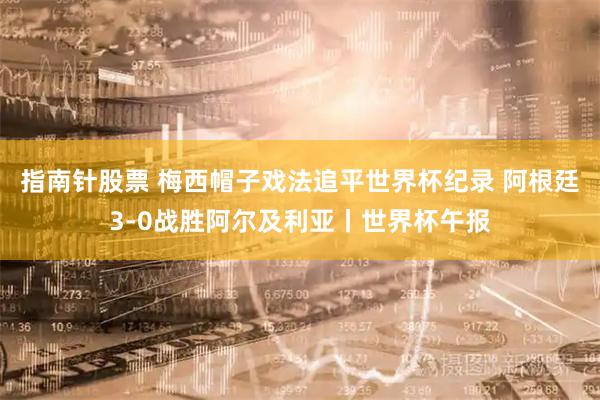 指南针股票 梅西帽子戏法追平世界杯纪录 阿根廷3-0战胜阿尔及利亚丨世界杯午报