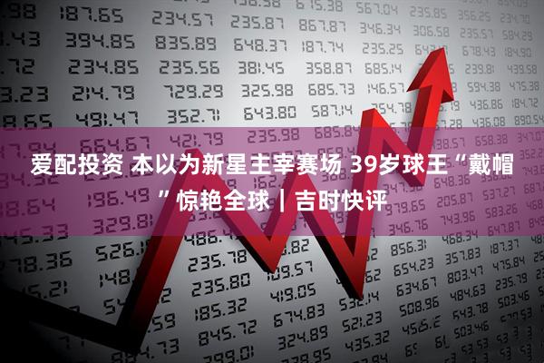 爱配投资 本以为新星主宰赛场 39岁球王“戴帽”惊艳全球｜吉时快评