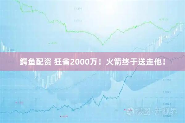 鳄鱼配资 狂省2000万！火箭终于送走他！