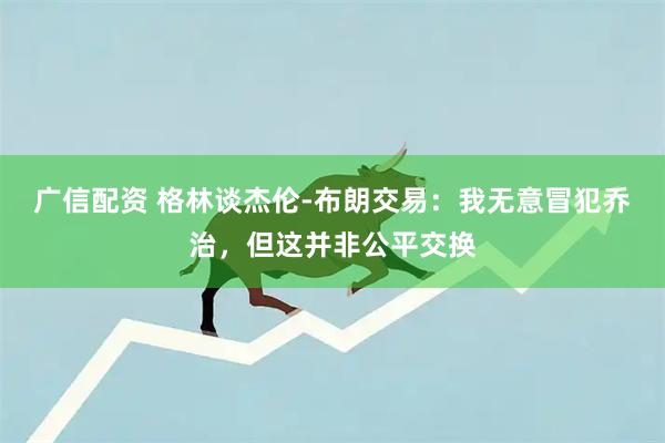 广信配资 格林谈杰伦-布朗交易：我无意冒犯乔治，但这并非公平交换