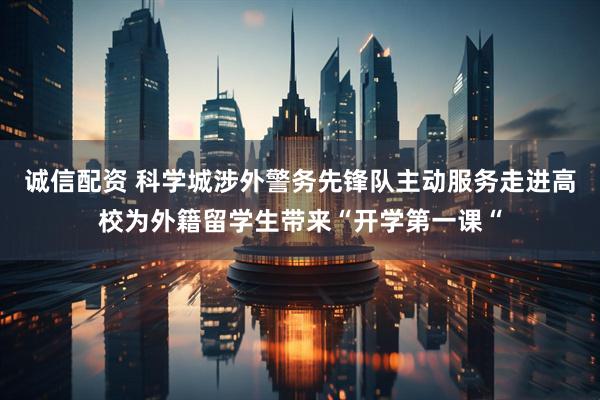 诚信配资 科学城涉外警务先锋队主动服务走进高校为外籍留学生带来“开学第一课“