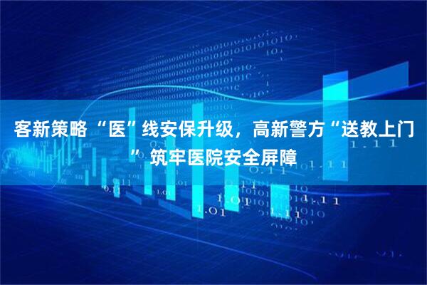 客新策略 “医”线安保升级，高新警方“送教上门” 筑牢医院安全屏障