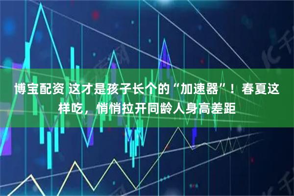 博宝配资 这才是孩子长个的“加速器”！春夏这样吃，悄悄拉开同龄人身高差距